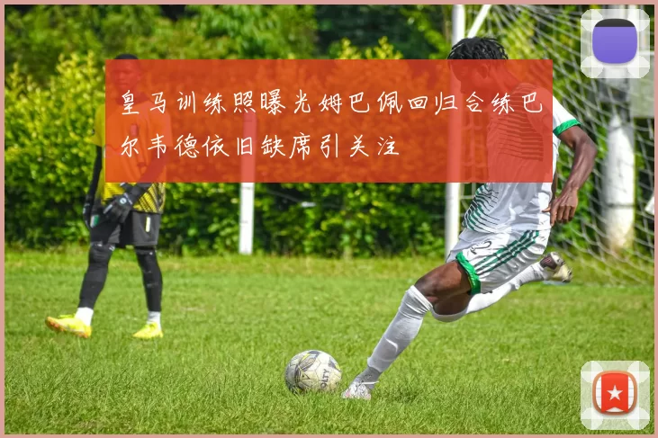 皇马训练照曝光姆巴佩回归合练巴尔韦德依旧缺席引关注