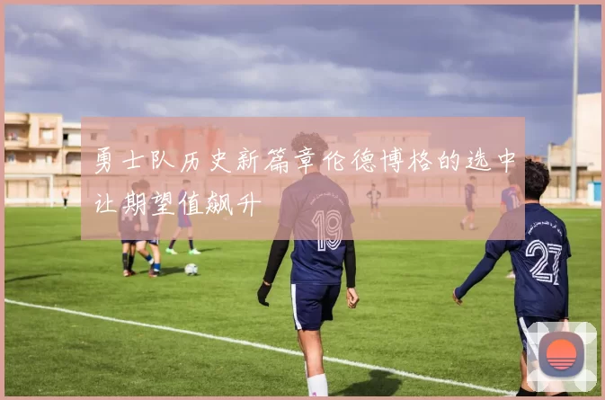 勇士队历史新篇章伦德博格的选中让期望值飙升
