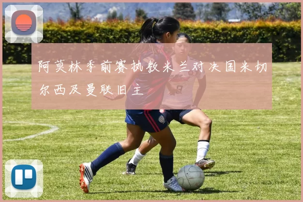阿莫林季前赛执教米兰对决国米切尔西及曼联旧主