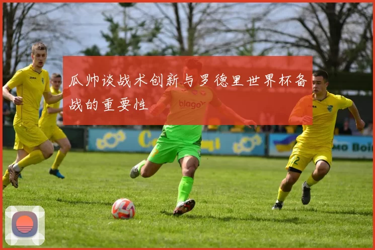 瓜帅谈战术创新与罗德里世界杯备战的重要性