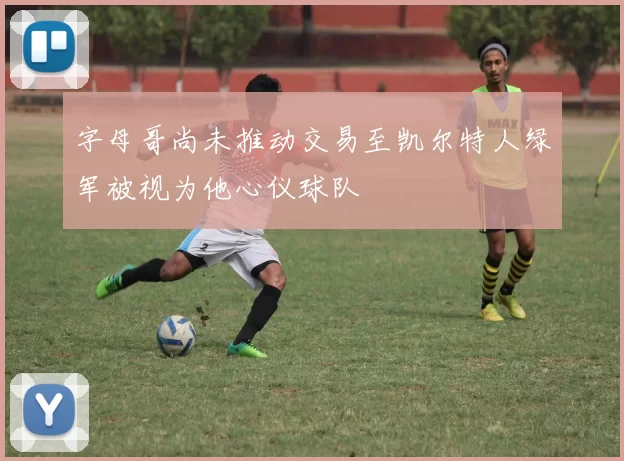 字母哥尚未推动交易至凯尔特人绿军被视为他心仪球队