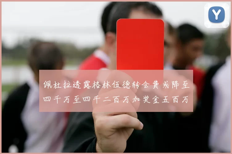 佩杜拉透露格林伍德转会费或降至四千万至四千二百万加奖金五百万至六百万