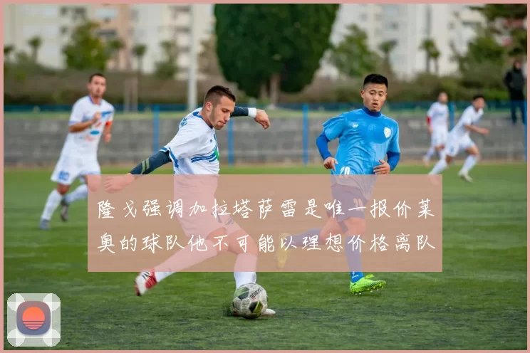 隆戈强调加拉塔萨雷是唯一报价莱奥的球队他不可能以理想价格离队