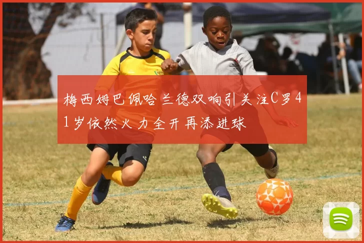 梅西姆巴佩哈兰德双响引关注C罗41岁依然火力全开再添进球