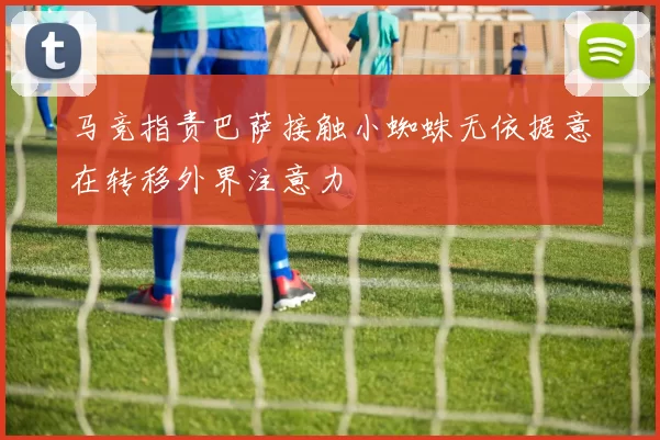 马竞指责巴萨接触小蜘蛛无依据意在转移外界注意力