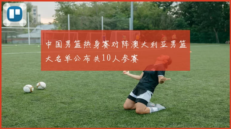 中国男篮热身赛对阵澳大利亚男篮大名单公布共10人参赛
